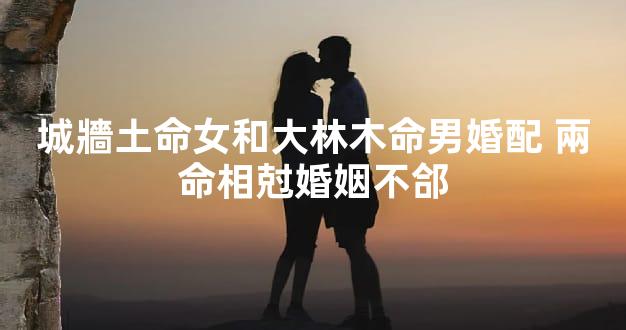 城牆土命女和大林木命男婚配 兩命相尅婚姻不郃